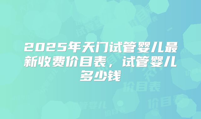 2025年天门试管婴儿最新收费价目表，试管婴儿多少钱