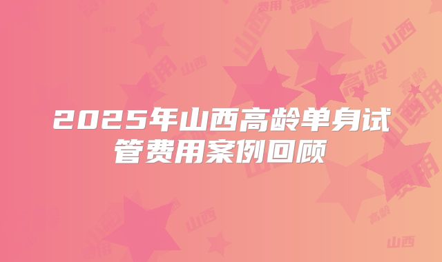 2025年山西高龄单身试管费用案例回顾