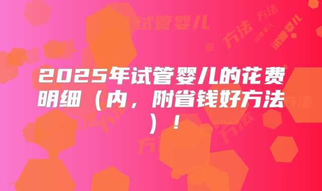 2025年试管婴儿的花费明细（内，附省钱好方法）！