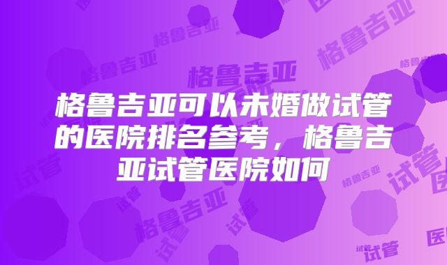 格鲁吉亚可以未婚做试管的医院排名参考，格鲁吉亚试管医院如何