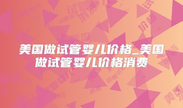 美国做试管婴儿价格_美国做试管婴儿价格消费