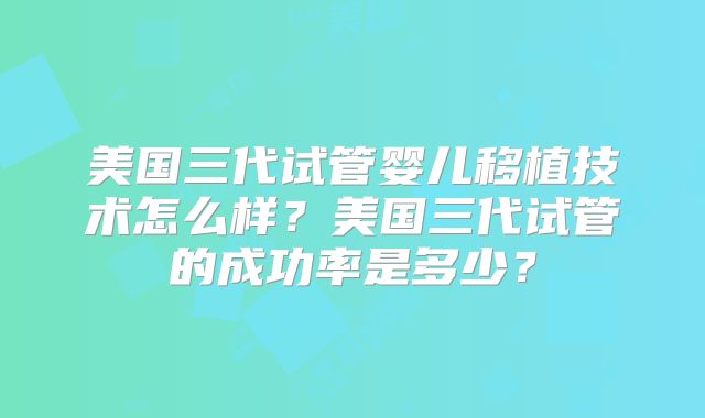 美国三代试管婴儿移植技术怎么样？美国三代试管的成功率是多少？
