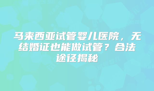 马来西亚试管婴儿医院，无结婚证也能做试管？合法途径揭秘