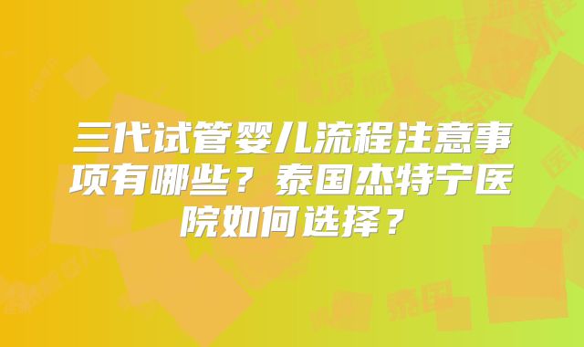 三代试管婴儿流程注意事项有哪些？泰国杰特宁医院如何选择？