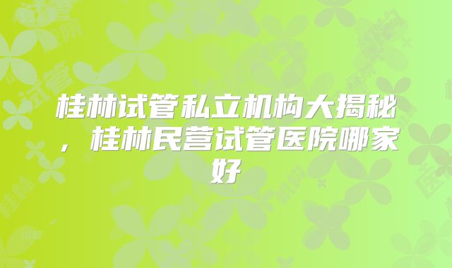 桂林试管私立机构大揭秘，桂林民营试管医院哪家好
