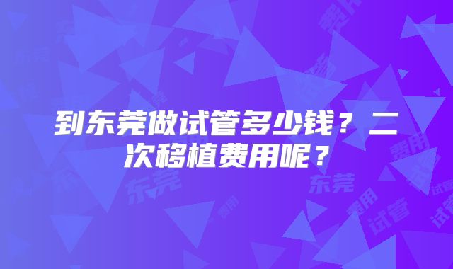 到东莞做试管多少钱？二次移植费用呢？