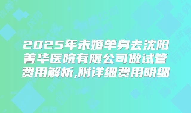 2025年未婚单身去沈阳菁华医院有限公司做试管费用解析,附详细费用明细