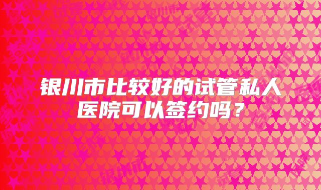 银川市比较好的试管私人医院可以签约吗？