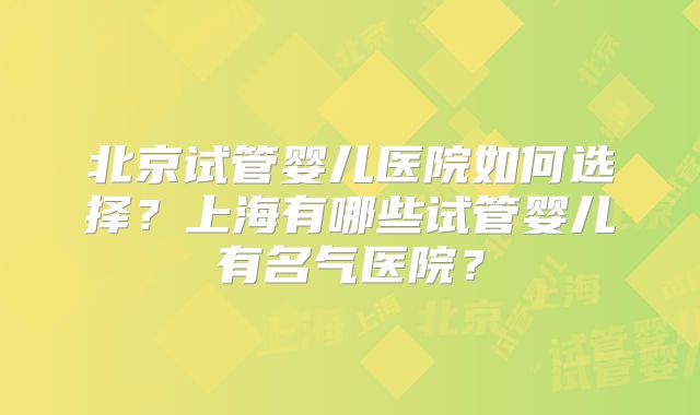 北京试管婴儿医院如何选择？上海有哪些试管婴儿有名气医院？