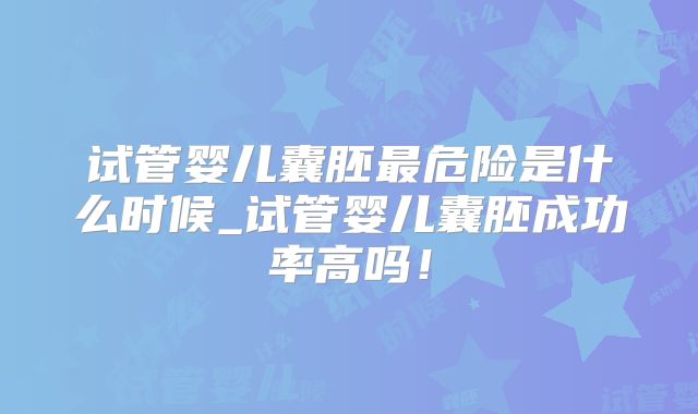 试管婴儿囊胚最危险是什么时候_试管婴儿囊胚成功率高吗！