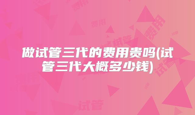 福州市未婚做三代试管婴儿价格明细曝光，价格因人而异！