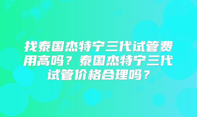 找泰国杰特宁三代试管费用高吗？泰国杰特宁三代试管价格合理吗？