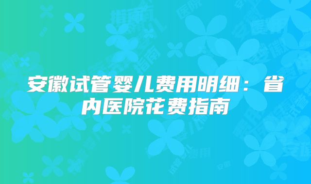 安徽试管婴儿费用明细：省内医院花费指南