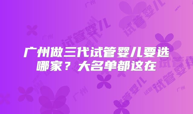 广州做三代试管婴儿要选哪家?大名单都这在