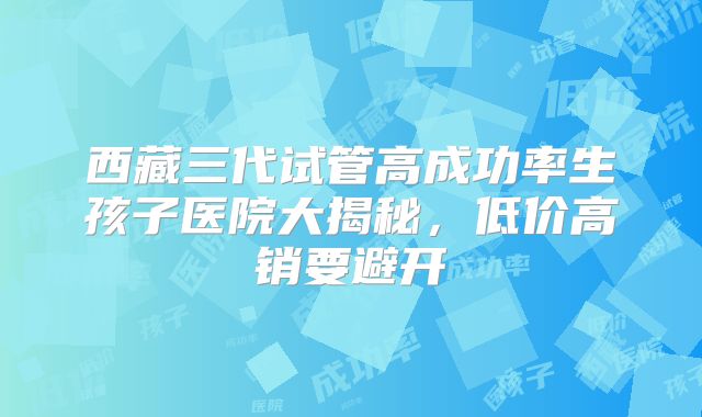 西藏三代试管高成功率生孩子医院大揭秘，低价高销要避开