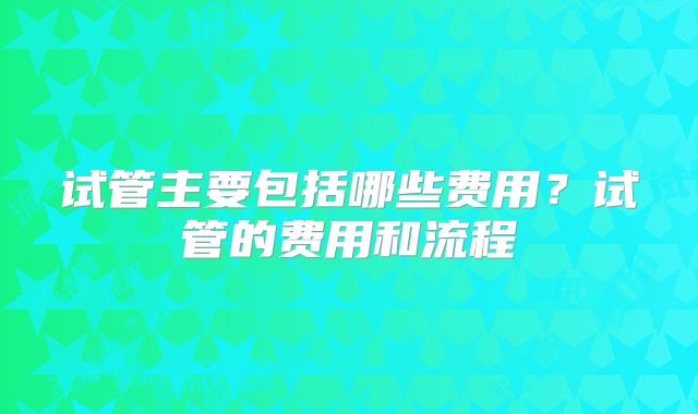 试管主要包括哪些费用？试管的费用和流程