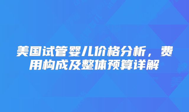 美国试管婴儿价格分析，费用构成及整体预算详解