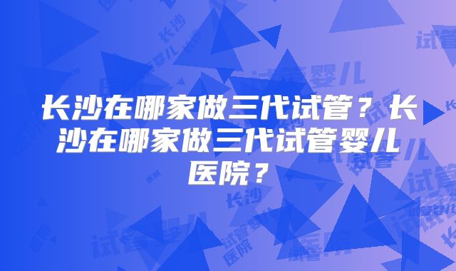 长沙在哪家做三代试管?长沙在哪家做三代试管婴儿医院?