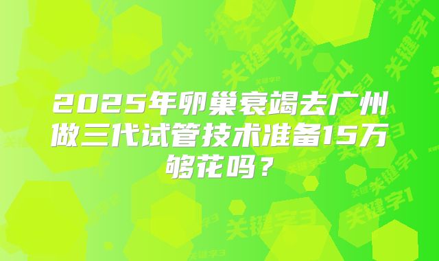 2025年卵巢衰竭去广州做三代试管技术准备15万够花吗?