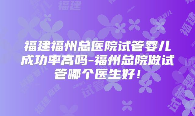 福建福州总医院试管婴儿成功率高吗-福州总院做试管哪个医生好！