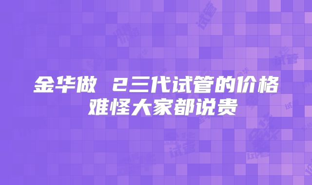 金华做 2三代试管的价格 难怪大家都说贵