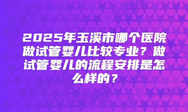 2025年玉溪市哪个医院做试管婴儿比较专业？做试管婴儿的流程安排是怎么样的？