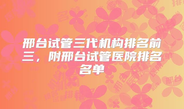 邢台试管三代机构排名前三，附邢台试管医院排名名单