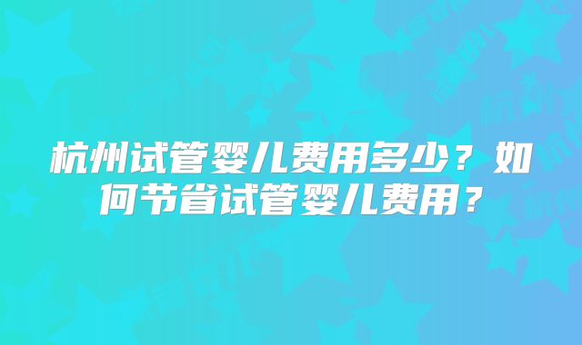 杭州试管婴儿费用多少？如何节省试管婴儿费用？