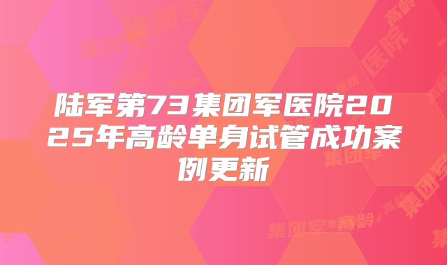 陆军第73集团军医院2025年高龄单身试管成功案例更新