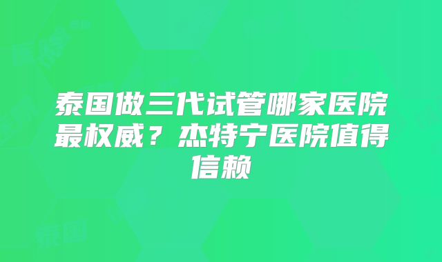 泰国做三代试管哪家医院最权威?杰特宁医院值得信赖