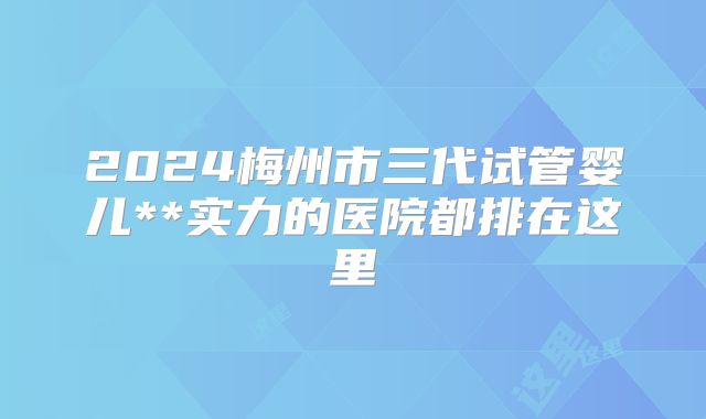 2024梅州市三代试管婴儿**实力的医院都排在这里