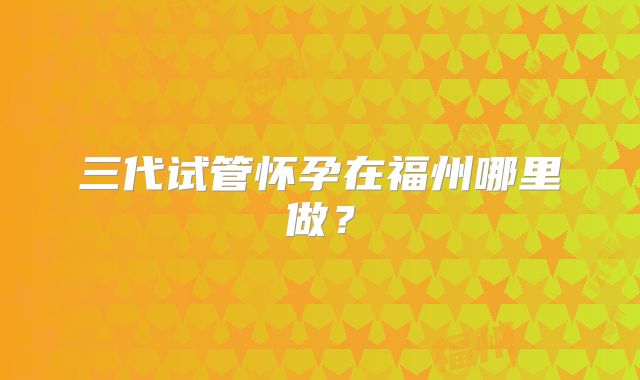 三代试管怀孕在福州哪里做？