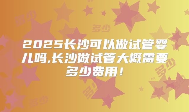 2025长沙可以做试管婴儿吗,长沙做试管大概需要多少费用！