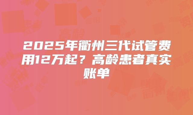 2025年衢州三代试管费用12万起？高龄患者真实账单