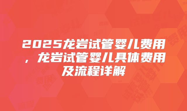 2025龙岩试管婴儿费用，龙岩试管婴儿具体费用及流程详解