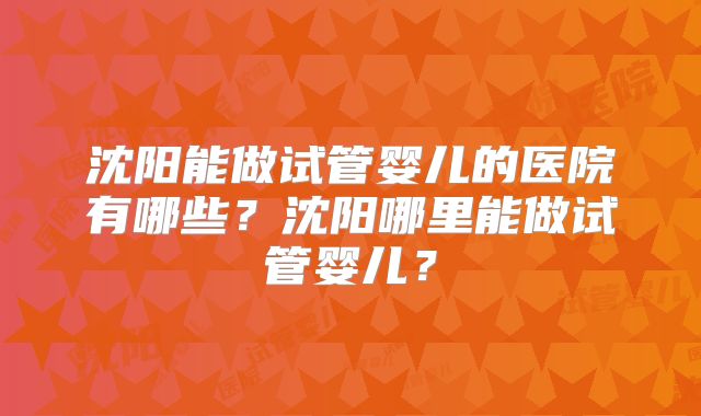 沈阳能做试管婴儿的医院有哪些?沈阳哪里能做试管婴儿?