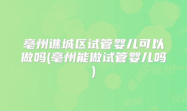 亳州谯城区试管婴儿可以做吗(亳州能做试管婴儿吗)