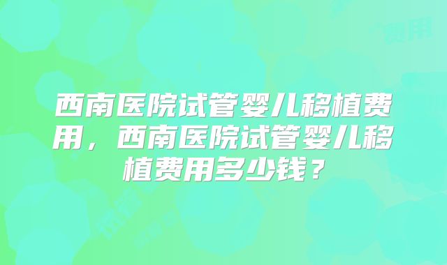 西南医院试管婴儿移植费用，西南医院试管婴儿移植费用多少钱？