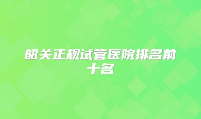韶关正规试管医院排名前十名