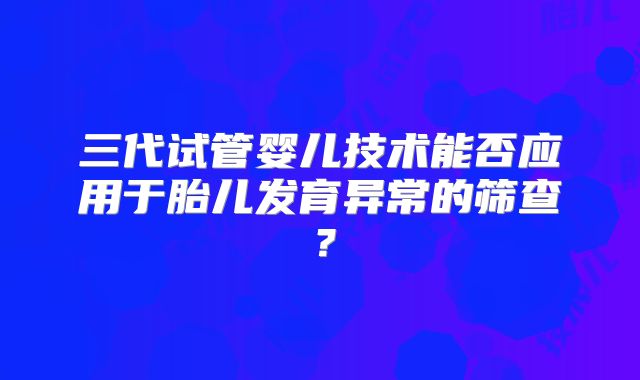 三代试管婴儿技术能否应用于胎儿发育异常的筛查？