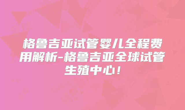 格鲁吉亚试管婴儿全程费用解析-格鲁吉亚全球试管生殖中心!
