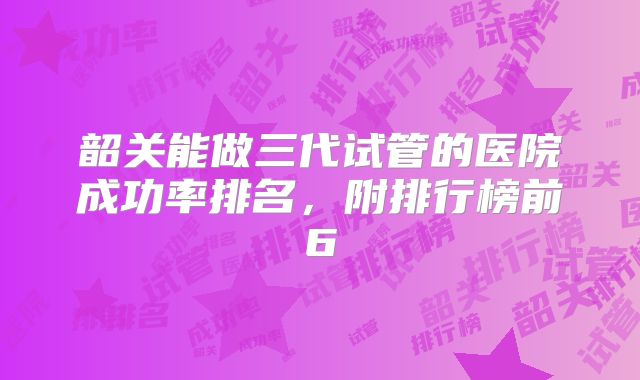 韶关能做三代试管的医院成功率排名，附排行榜前6