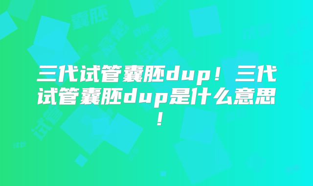 三代试管囊胚dup!三代试管囊胚dup是什么意思!