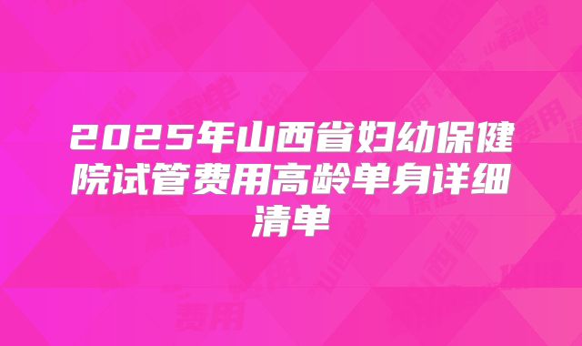 2025年山西省妇幼保健院试管费用高龄单身详细清单