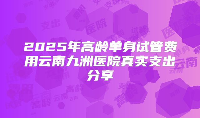 2025年高龄单身试管费用云南九洲医院真实支出分享
