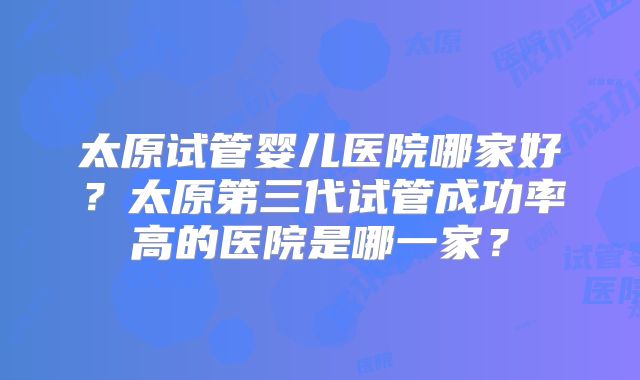 太原试管婴儿医院哪家好?太原第三代试管成功率高的医院是哪一家?