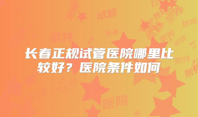 长春正规试管医院哪里比较好？医院条件如何