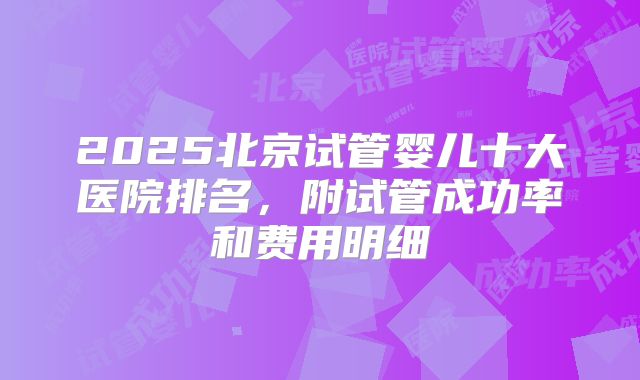 2025北京试管婴儿十大医院排名，附试管成功率和费用明细