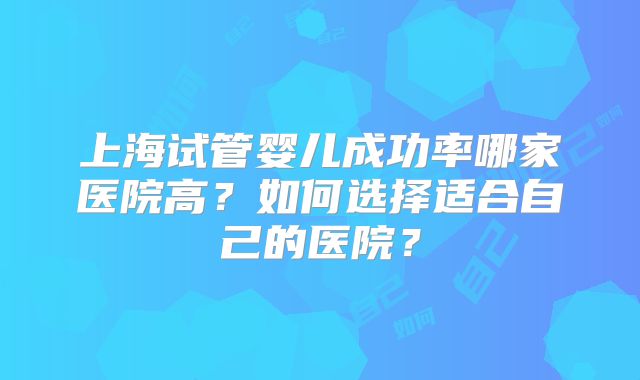 上海试管婴儿成功率哪家医院高？如何选择适合自己的医院？