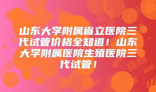 山东大学附属省立医院三代试管价格全知道！山东大学附属医院生殖医院三代试管！